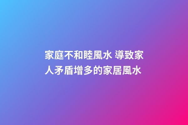 家庭不和睦風水 導致家人矛盾增多的家居風水
